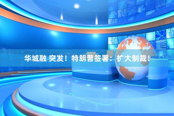 华城融 突发！特朗普签署：扩大制裁！