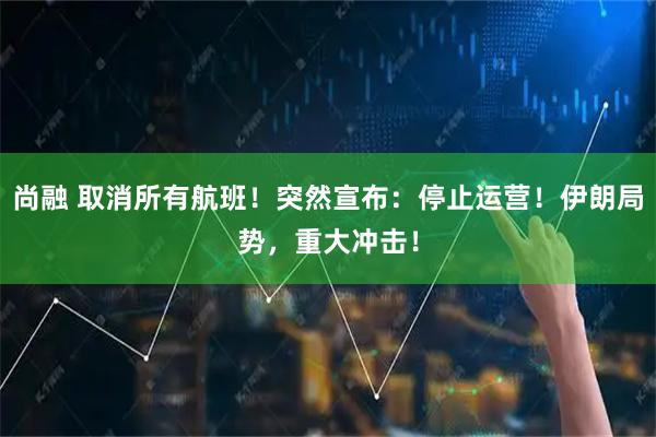 尚融 取消所有航班！突然宣布：停止运营！伊朗局势，重大冲击！