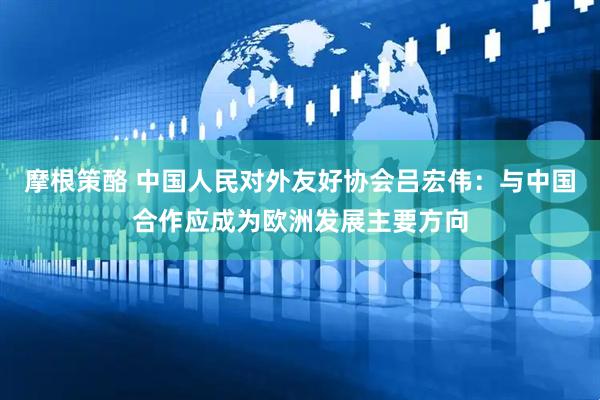 摩根策酪 中国人民对外友好协会吕宏伟：与中国合作应成为欧洲发展主要方向